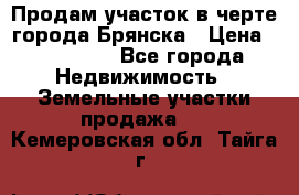 Продам участок в черте города Брянска › Цена ­ 800 000 - Все города Недвижимость » Земельные участки продажа   . Кемеровская обл.,Тайга г.